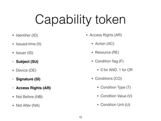 Capability token
• Identiﬁer (ID)
• Issued-time (II)
• Issuer (IS)
• Subject (SU)
• Device (DE)
• Signature (SI)
• Access Rights (AR)
• Not Before (NB)
• Not After (NA) 
• Access Rights (AR)
• Action (AC)
• Resource (RE)
• Condition ﬂag (F)
• 0 for AND, 1 for OR
• Conditions (CO)
• Condition Type (T)
• Condition Value (V)
• Condition Unit (U)
16
 