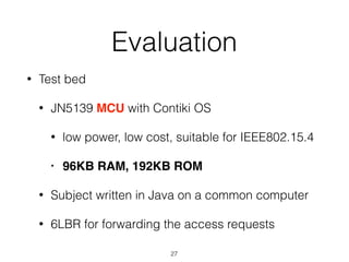 Evaluation
• Test bed
• JN5139 MCU with Contiki OS
• low power, low cost, suitable for IEEE802.15.4
• 96KB RAM, 192KB ROM
• Subject written in Java on a common computer
• 6LBR for forwarding the access requests
27
 