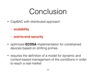 Conclusion
• CapBAC with distributed approach
• scalability
• end-to-end security
• optimized ECDSA implementation for constrained
devices based on shifting primes
• requires the deﬁnition of a model for dynamic and
context-based management of the conditions in order
to reach a real market
29
 