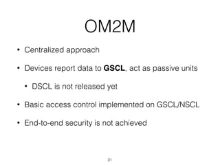 OM2M
• Centralized approach
• Devices report data to GSCL, act as passive units
• DSCL is not released yet
• Basic access control implemented on GSCL/NSCL
• End-to-end security is not achieved
31
 
