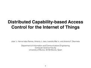 Distributed Capability-based Access
Control for the Internet of Things
José L. Hernández-Ramos, Antonio J. Jara, Leandro Maŕın, and Antonio F. Skarmeta
Department of Information and Communications Engineering 
Computer Science Faculty
University of Murcia, 30100 Murcia, Spain
4
 