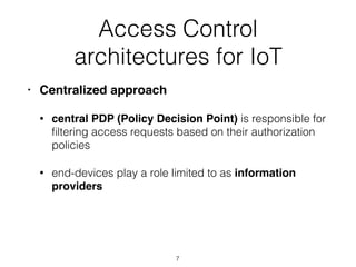 Access Control
architectures for IoT
• Centralized approach
• central PDP (Policy Decision Point) is responsible for
ﬁltering access requests based on their authorization
policies
• end-devices play a role limited to as information
providers
7
 