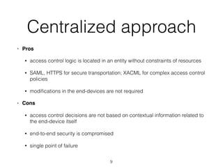Centralized approach
• Pros
• access control logic is located in an entity without constraints of resources
• SAML, HTTPS for secure transportation; XACML for complex access control
policies
• modiﬁcations in the end-devices are not required
• Cons
• access control decisions are not based on contextual information related to
the end-device itself
• end-to-end security is compromised
• single point of failure
9
 