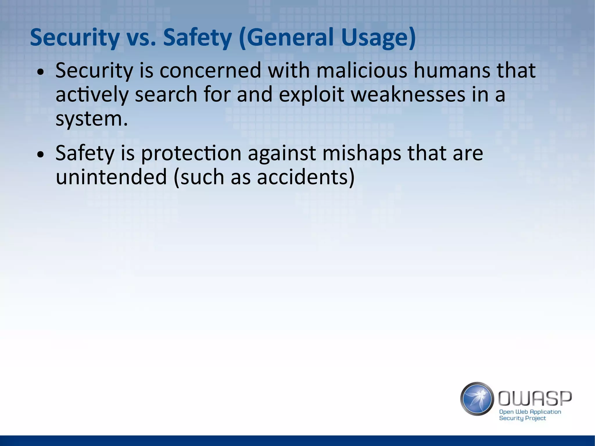 Security vs. Safety (General Usage)
● Security is concerned with malicious humans that
actively search for and exploit weaknesses in a
system.
● Safety is protection against mishaps that are
unintended (such as accidents)
 