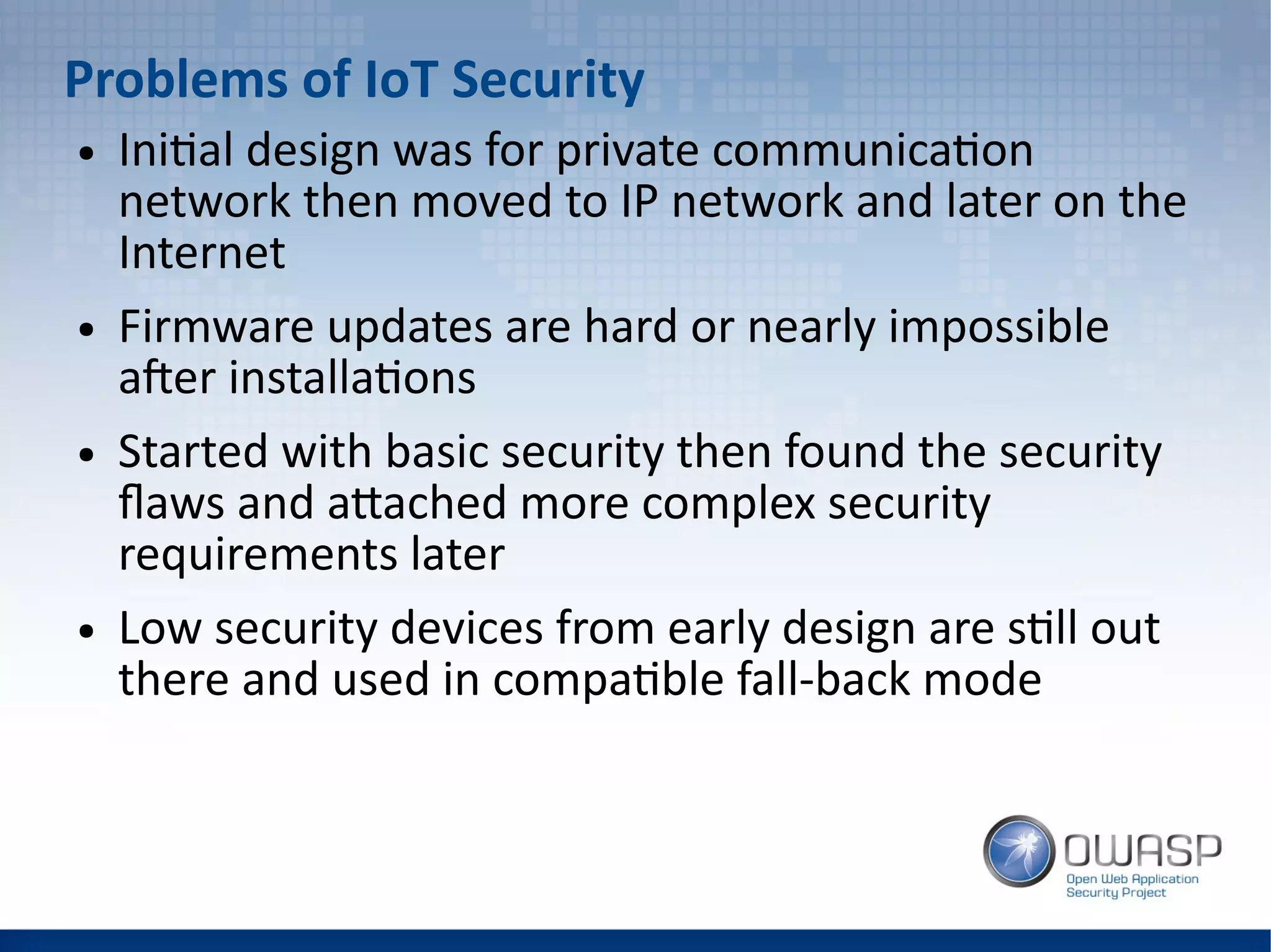 Problems of IoT Security
● Initial design was for private communication
network then moved to IP network and later on the
Internet
● Firmware updates are hard or nearly impossible
after installations
● Started with basic security then found the security
flaws and attached more complex security
requirements later
● Low security devices from early design are still out
there and used in compatible fall-back mode
 