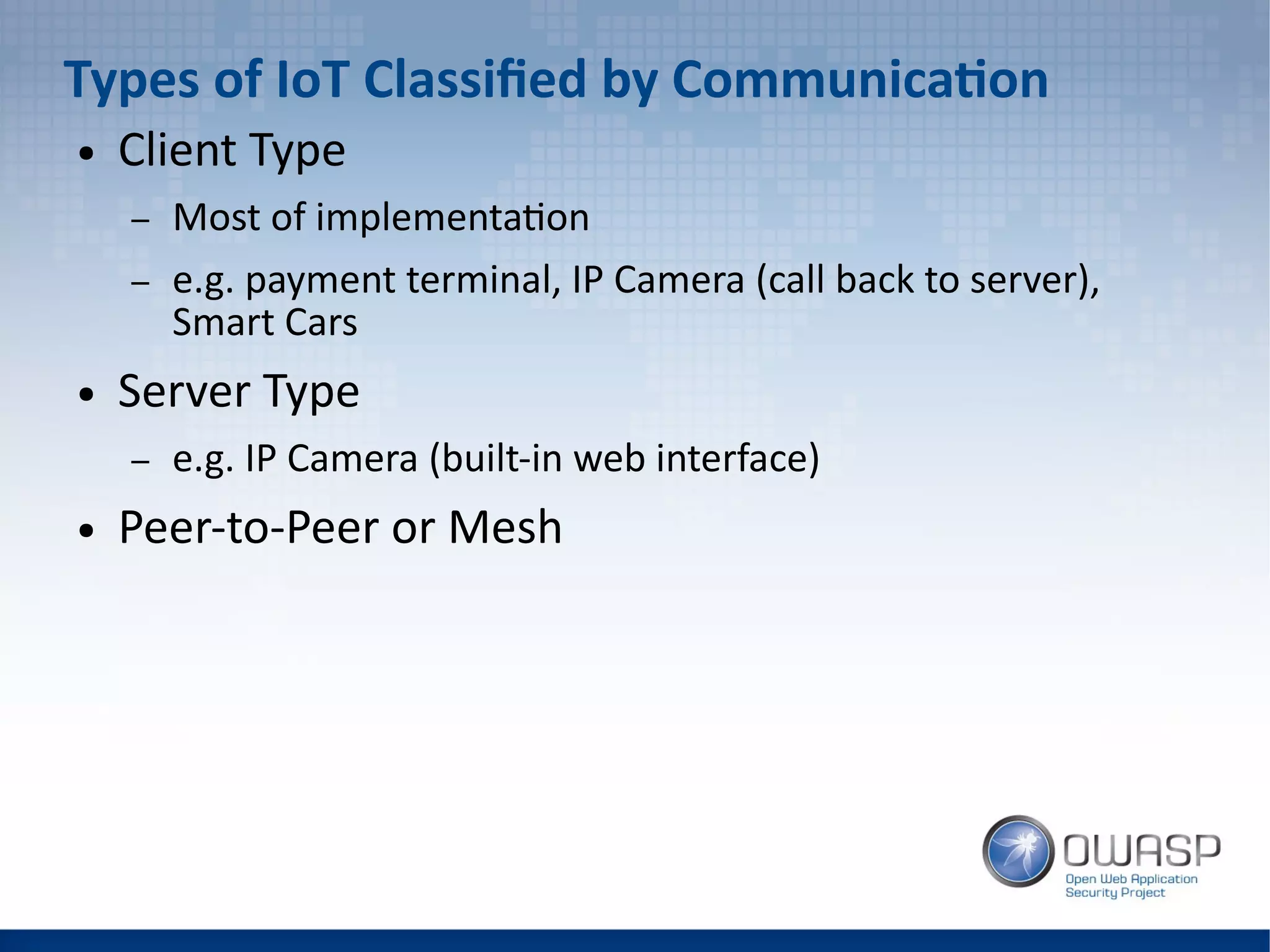 Types of IoT Classified by Communication
● Client Type
– Most of implementation
– e.g. payment terminal, IP Camera (call back to server),
Smart Cars
● Server Type
– e.g. IP Camera (built-in web interface)
● Peer-to-Peer or Mesh
 