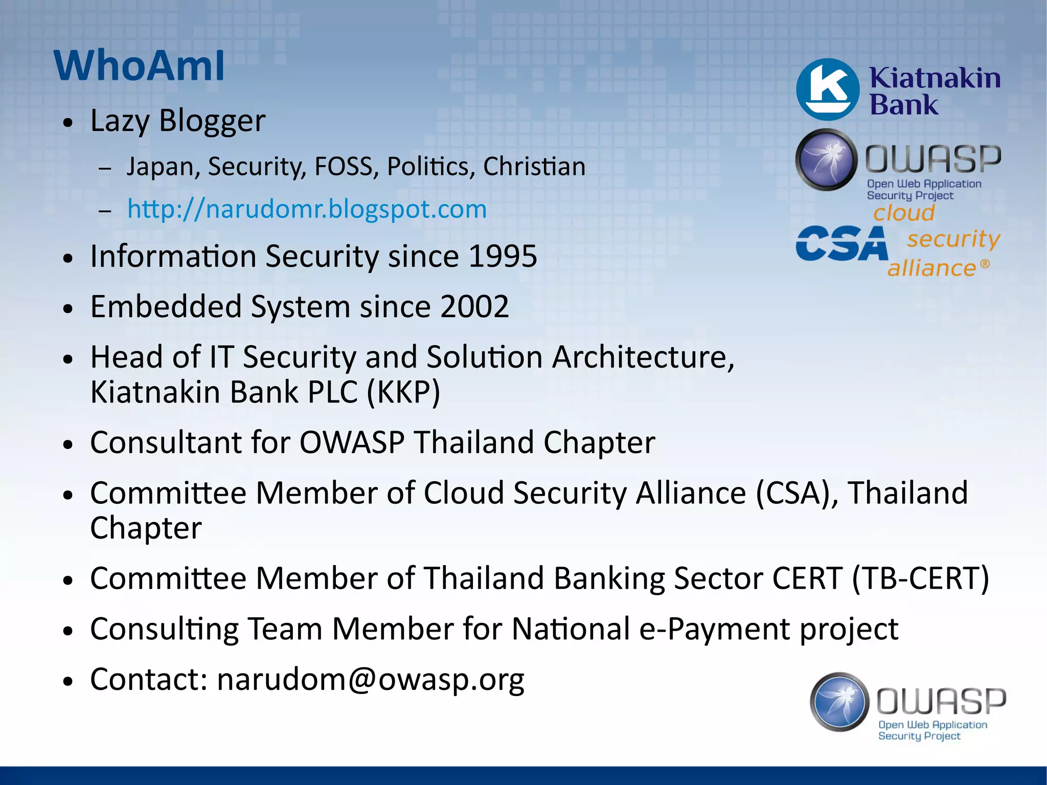 WhoAmI
● Lazy Blogger
– Japan, Security, FOSS, Politics, Christian
– http://narudomr.blogspot.com
● Information Security since 1995
● Embedded System since 2002
● Head of IT Security and Solution Architecture,
Kiatnakin Bank PLC (KKP)
● Consultant for OWASP Thailand Chapter
● Committee Member of Cloud Security Alliance (CSA), Thailand
Chapter
● Committee Member of Thailand Banking Sector CERT (TB-CERT)
● Consulting Team Member for National e-Payment project
● Contact: narudom@owasp.org
 