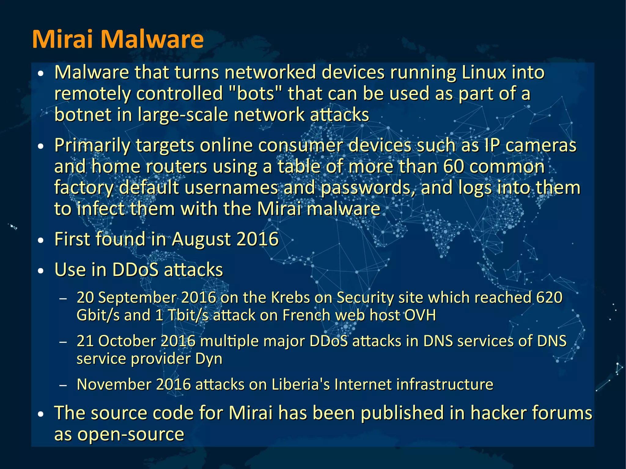 Mirai Malware
● Malware that turns networked devices running Linux intoMalware that turns networked devices running Linux into
remotely controlled "bots" that can be used as part of aremotely controlled "bots" that can be used as part of a
botnet in large-scale network attacksbotnet in large-scale network attacks
● Primarily targets online consumer devices such as IP camerasPrimarily targets online consumer devices such as IP cameras
and home routers using a table of more than 60 commonand home routers using a table of more than 60 common
factory default usernames and passwords, and logs into themfactory default usernames and passwords, and logs into them
to infect them with the Mirai malwareto infect them with the Mirai malware
● First found in August 2016First found in August 2016
● Use in DDoS attacksUse in DDoS attacks
– 20 September 2016 on the Krebs on Security site which reached 62020 September 2016 on the Krebs on Security site which reached 620
Gbit/s and 1 Tbit/s attack on French web host OVHGbit/s and 1 Tbit/s attack on French web host OVH
– 21 October 2016 multiple major DDoS attacks in DNS services of DNS21 October 2016 multiple major DDoS attacks in DNS services of DNS
service provider Dynservice provider Dyn
– November 2016 attacks on Liberia's Internet infrastructureNovember 2016 attacks on Liberia's Internet infrastructure
● The source code for Mirai has been published in hacker forumsThe source code for Mirai has been published in hacker forums
as open-sourceas open-source
 
