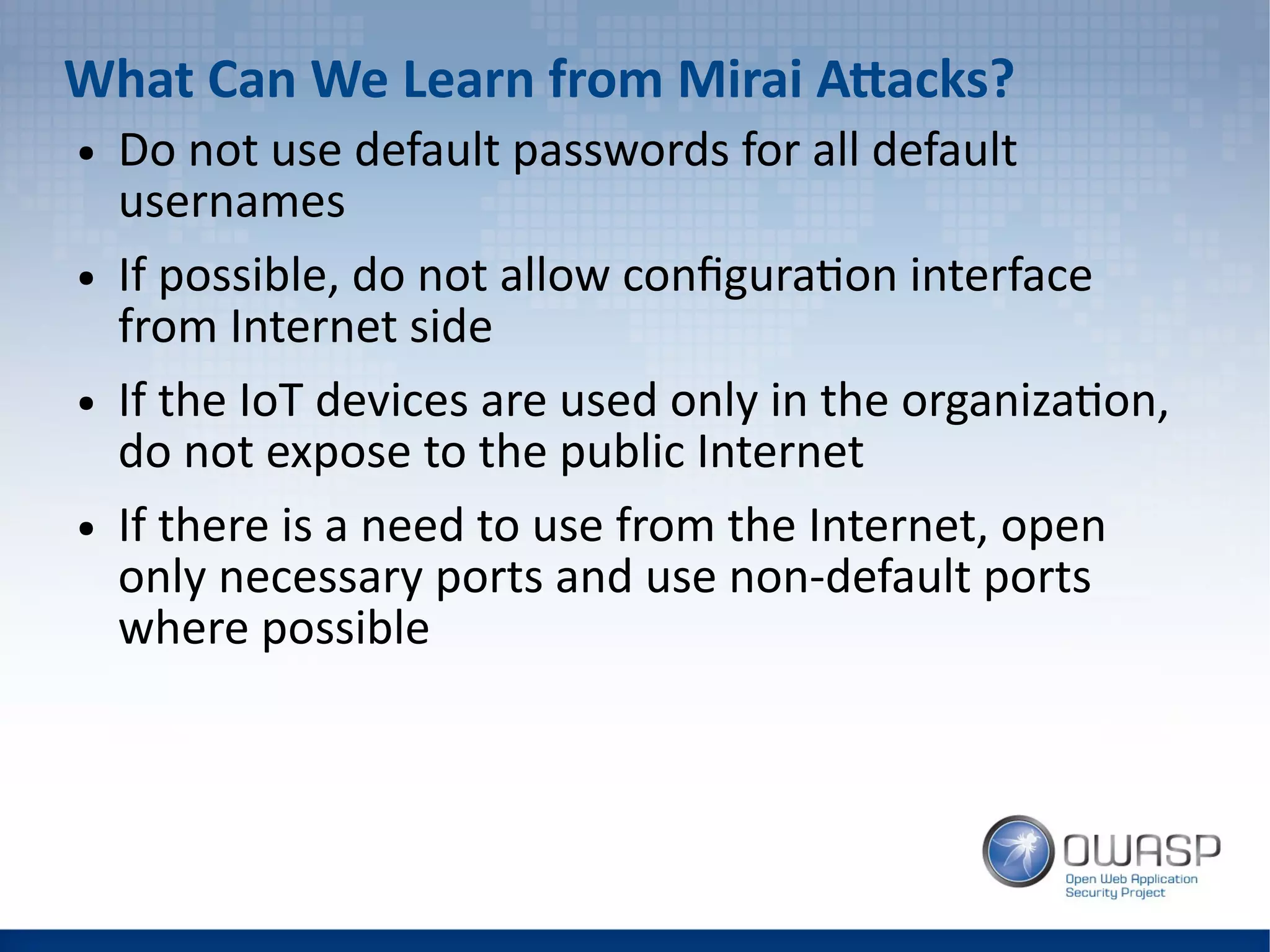 What Can We Learn from Mirai Attacks?
● Do not use default passwords for all default
usernames
● If possible, do not allow configuration interface
from Internet side
● If the IoT devices are used only in the organization,
do not expose to the public Internet
● If there is a need to use from the Internet, open
only necessary ports and use non-default ports
where possible
 