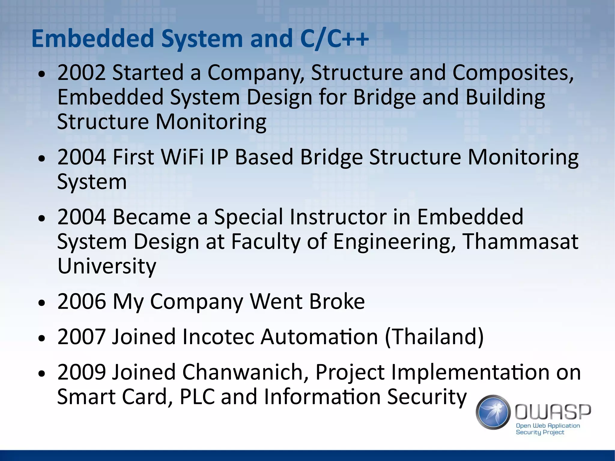 Embedded System and C/C++
● 2002 Started a Company, Structure and Composites,
Embedded System Design for Bridge and Building
Structure Monitoring
● 2004 First WiFi IP Based Bridge Structure Monitoring
System
● 2004 Became a Special Instructor in Embedded
System Design at Faculty of Engineering, Thammasat
University
● 2006 My Company Went Broke
● 2007 Joined Incotec Automation (Thailand)
● 2009 Joined Chanwanich, Project Implementation on
Smart Card, PLC and Information Security
 