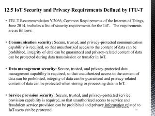  ITU-T Recommendation Y.2066, Common Requirements of the Internet of Things,
June 2014, includes a list of security requirements for the IoT. The requirements
are as follows:
 Communication security: Secure, trusted, and privacy-protected communication
capability is required, so that unauthorized access to the content of data can be
prohibited, integrity of data can be guaranteed and privacy-related content of data
can be protected during data transmission or transfer in IoT.
 Data management security: Secure, trusted, and privacy-protected data
management capability is required, so that unauthorized access to the content of
data can be prohibited, integrity of data can be guaranteed and privacy-related
content of data can be protected when storing or processing data in IoT.
 Service provision security: Secure, trusted, and privacy-protected service
provision capability is required, so that unauthorized access to service and
fraudulent service provision can be prohibited and privacy information related to
IoT users can be protected.
Introduction to IoT Security
10
 