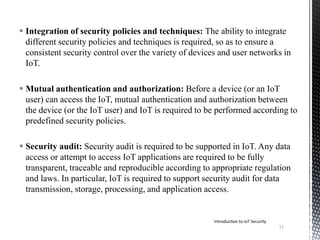  Integration of security policies and techniques: The ability to integrate
different security policies and techniques is required, so as to ensure a
consistent security control over the variety of devices and user networks in
IoT.
 Mutual authentication and authorization: Before a device (or an IoT
user) can access the IoT, mutual authentication and authorization between
the device (or the IoT user) and IoT is required to be performed according to
predefined security policies.
 Security audit: Security audit is required to be supported in IoT. Any data
access or attempt to access IoT applications are required to be fully
transparent, traceable and reproducible according to appropriate regulation
and laws. In particular, IoT is required to support security audit for data
transmission, storage, processing, and application access.
Introduction to IoT Security
11
 