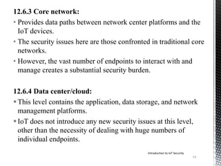 12.6.3 Core network:
• Provides data paths between network center platforms and the
IoT devices.
• The security issues here are those confronted in traditional core
networks.
• However, the vast number of endpoints to interact with and
manage creates a substantial security burden.
12.6.4 Data center/cloud:
This level contains the application, data storage, and network
management platforms.
IoT does not introduce any new security issues at this level,
other than the necessity of dealing with huge numbers of
individual endpoints.
14
Introduction to IoT Security
 