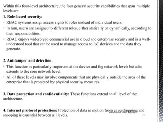 Within this four-level architecture, the four general security capabilities that span multiple
levels are:
1. Role-based security:
• RBAC systems assign access rights to roles instead of individual users.
• In turn, users are assigned to different roles, either statically or dynamically, according to
their responsibilities.
• RBAC enjoys widespread commercial use in cloud and enterprise security and is a well-
understood tool that can be used to manage access to IoT devices and the data they
generate.
2. Antitamper and detection:
• This function is particularly important at the device and fog network levels but also
extends to the core network level.
• All of these levels may involve components that are physically outside the area of the
enterprise that is protected by physical security measures.
3. Data protection and confidentiality: These functions extend to all level of the
architecture.
4. Internet protocol protection: Protection of data in motion from eavesdropping and
snooping is essential between all levels.
Introduction to IoT Security
15
 