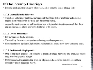  Beyond costs and the ubiquity of devices, other security issues plague IoT:
12.7.1 Unpredictable Behavior:
• The sheer volume of deployed devices and their long list of enabling technologies
means their behavior in the field can be unpredictable.
• A specific system may be well designed and within administration control, but there
are no guarantees about how it will interact with others.
12.7.2 Device Similarity:
• IoT devices are fairly uniform.
• They utilize the same connection technology and components.
• If one system or device suffers from a vulnerability, many more have the same issue.
12.7.3 Problematic Deployment:
• One of the main goals of IoT remains to place advanced networks and analytics where
they previously could not go.
• Unfortunately, this creates the problem of physically securing the devices in these
strange or easily accessed places.
Introduction to IoT Security
16
 