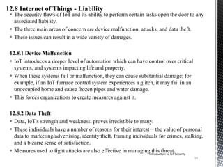  The security flaws of IoT and its ability to perform certain tasks open the door to any
associated liability.
 The three main areas of concern are device malfunction, attacks, and data theft.
 These issues can result in a wide variety of damages.
12.8.1 Device Malfunction
 IoT introduces a deeper level of automation which can have control over critical
systems, and systems impacting life and property.
 When these systems fail or malfunction, they can cause substantial damage; for
example, if an IoT furnace control system experiences a glitch, it may fail in an
unoccupied home and cause frozen pipes and water damage.
 This forces organizations to create measures against it.
12.8.2 Data Theft
 Data, IoT's strength and weakness, proves irresistible to many.
 These individuals have a number of reasons for their interest − the value of personal
data to marketing/advertising, identity theft, framing individuals for crimes, stalking,
and a bizarre sense of satisfaction.
 Measures used to fight attacks are also effective in managing this threat.Introduction to IoT Security
18
 