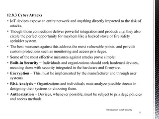 12.8.3 Cyber Attacks
 IoT devices expose an entire network and anything directly impacted to the risk of
attacks.
 Though those connections deliver powerful integration and productivity, they also
create the perfect opportunity for mayhem like a hacked stove or fire safety
sprinkler system.
 The best measures against this address the most vulnerable points, and provide
custom protections such as monitoring and access privileges.
 Some of the most effective measures against attacks prove simple:
 Built-in Security − Individuals and organizations should seek hardened devices,
meaning those with security integrated in the hardware and firmware.
 Encryption − This must be implemented by the manufacturer and through user
systems.
 Risk Analysis − Organizations and individuals must analyze possible threats in
designing their systems or choosing them.
 Authorization − Devices, whenever possible, must be subject to privilege policies
and access methods.
Introduction to IoT Security
19
 