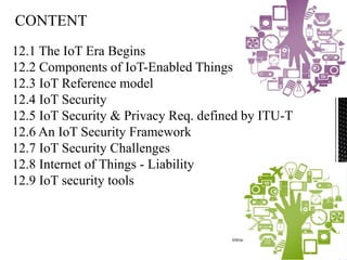 Introduction to IoT Security
2
12.1 The IoT Era Begins
12.2 Components of IoT-Enabled Things
12.3 IoT Reference model
12.4 IoT Security
12.5 IoT Security & Privacy Req. defined by ITU-T
12.6 An IoT Security Framework
12.7 IoT Security Challenges
12.8 Internet of Things - Liability
12.9 IoT security tools
 
