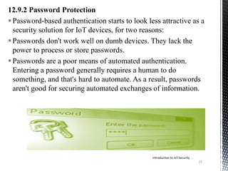12.9.2 Password Protection
Password-based authentication starts to look less attractive as a
security solution for IoT devices, for two reasons:
Passwords don't work well on dumb devices. They lack the
power to process or store passwords.
Passwords are a poor means of automated authentication.
Entering a password generally requires a human to do
something, and that's hard to automate. As a result, passwords
aren't good for securing automated exchanges of information.
22
Introduction to IoT Security
 