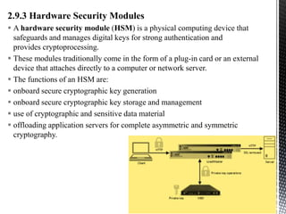 2.9.3 Hardware Security Modules
 A hardware security module (HSM) is a physical computing device that
safeguards and manages digital keys for strong authentication and
provides cryptoprocessing.
 These modules traditionally come in the form of a plug-in card or an external
device that attaches directly to a computer or network server.
 The functions of an HSM are:
 onboard secure cryptographic key generation
 onboard secure cryptographic key storage and management
 use of cryptographic and sensitive data material
 offloading application servers for complete asymmetric and symmetric
cryptography.
23
Introduction to IoT Security
 