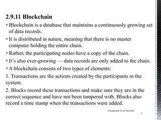 2.9.11 Blockchain
Blockchain is a database that maintains a continuously growing set
of data records.
It is distributed in nature, meaning that there is no master
computer holding the entire chain.
Rather, the participating nodes have a copy of the chain.
It’s also ever-growing — data records are only added to the chain.
A blockchain consists of two types of elements:
1. Transactions are the actions created by the participants in the
system.
2. Blocks record these transactions and make sure they are in the
correct sequence and have not been tampered with. Blocks also
record a time stamp when the transactions were added.
30
Introduction to IoT Security
 
