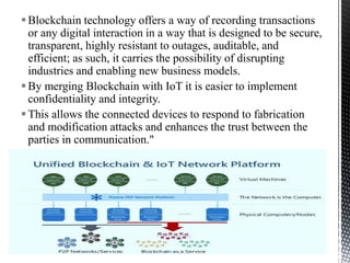 Blockchain technology offers a way of recording transactions
or any digital interaction in a way that is designed to be secure,
transparent, highly resistant to outages, auditable, and
efficient; as such, it carries the possibility of disrupting
industries and enabling new business models.
By merging Blockchain with IoT it is easier to implement
confidentiality and integrity.
This allows the connected devices to respond to fabrication
and modification attacks and enhances the trust between the
parties in communication."
31
Introduction to IoT Security
 