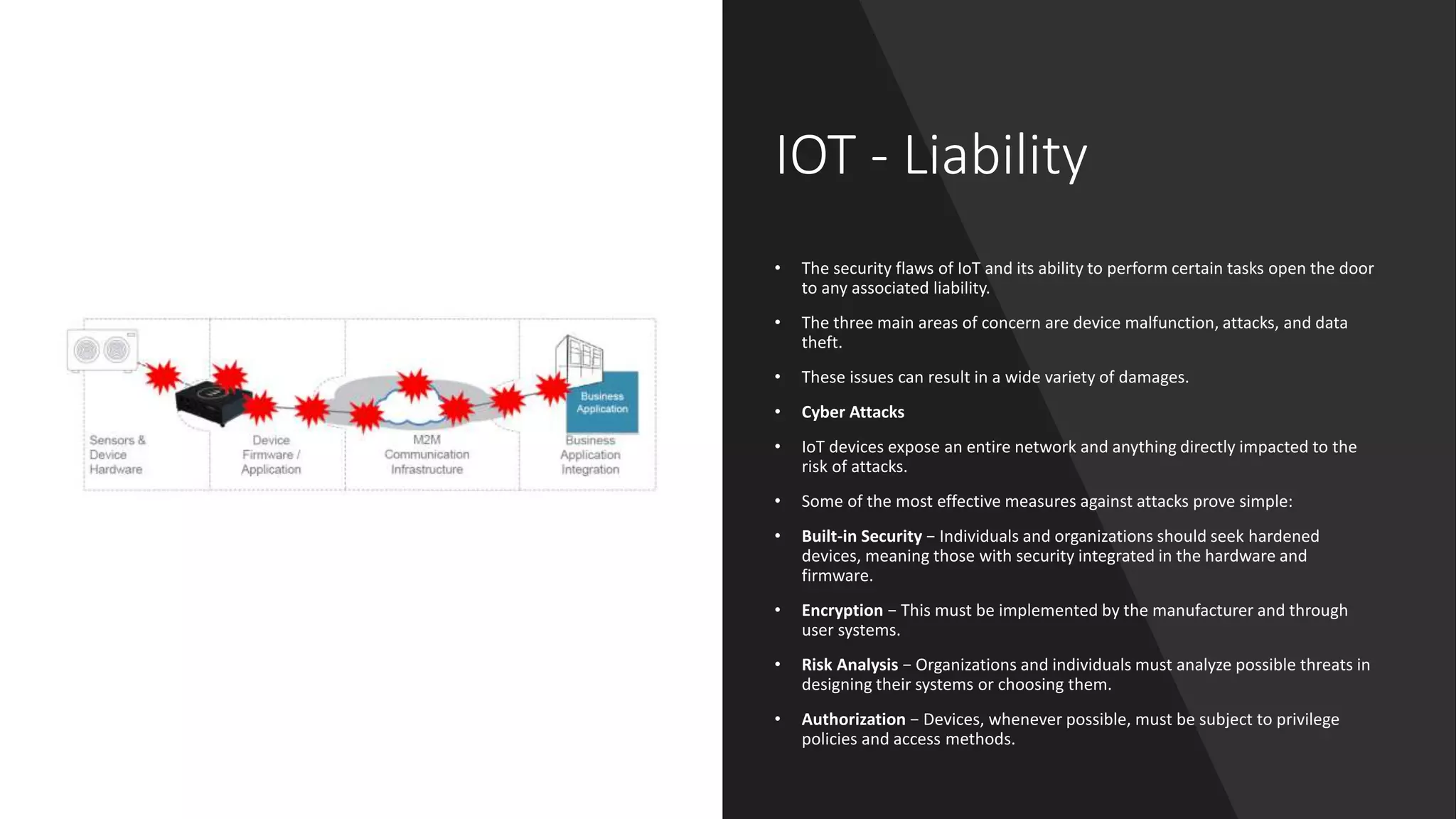 IOT - Liability
• The security flaws of IoT and its ability to perform certain tasks open the door
to any associated liability.
• The three main areas of concern are device malfunction, attacks, and data
theft.
• These issues can result in a wide variety of damages.
• Cyber Attacks
• IoT devices expose an entire network and anything directly impacted to the
risk of attacks.
• Some of the most effective measures against attacks prove simple:
• Built-in Security − Individuals and organizations should seek hardened
devices, meaning those with security integrated in the hardware and
firmware.
• Encryption − This must be implemented by the manufacturer and through
user systems.
• Risk Analysis − Organizations and individuals must analyze possible threats in
designing their systems or choosing them.
• Authorization − Devices, whenever possible, must be subject to privilege
policies and access methods.
 