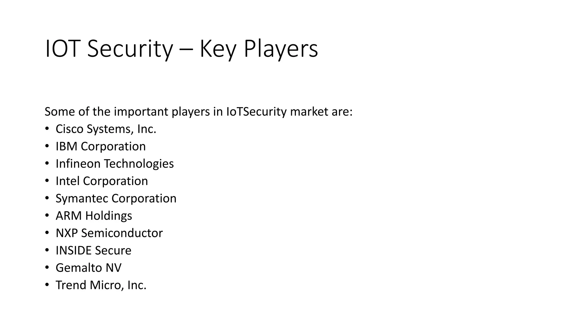 IOT Security – Key Players
Some of the important players in IoTSecurity market are:
• Cisco Systems, Inc.
• IBM Corporation
• Infineon Technologies
• Intel Corporation
• Symantec Corporation
• ARM Holdings
• NXP Semiconductor
• INSIDE Secure
• Gemalto NV
• Trend Micro, Inc.
 