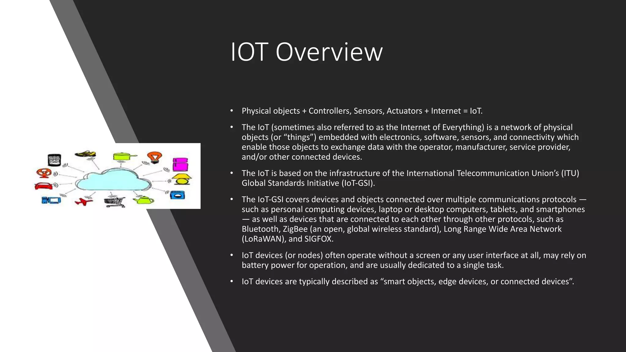 IOT Overview
• Physical objects + Controllers, Sensors, Actuators + Internet = IoT.
• The IoT (sometimes also referred to as the Internet of Everything) is a network of physical
objects (or “things”) embedded with electronics, software, sensors, and connectivity which
enable those objects to exchange data with the operator, manufacturer, service provider,
and/or other connected devices.
• The IoT is based on the infrastructure of the International Telecommunication Union’s (ITU)
Global Standards Initiative (IoT‐GSI).
• The IoT‐GSI covers devices and objects connected over multiple communications protocols —
such as personal computing devices, laptop or desktop computers, tablets, and smartphones
— as well as devices that are connected to each other through other protocols, such as
Bluetooth, ZigBee (an open, global wireless standard), Long Range Wide Area Network
(LoRaWAN), and SIGFOX.
• IoT devices (or nodes) often operate without a screen or any user interface at all, may rely on
battery power for operation, and are usually dedicated to a single task.
• IoT devices are typically described as “smart objects, edge devices, or connected devices”.
 
