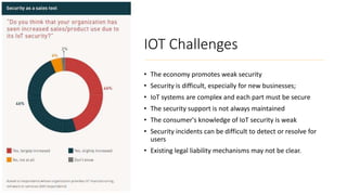 IOT Challenges
• The economy promotes weak security
• Security is difficult, especially for new businesses;
• IoT systems are complex and each part must be secure
• The security support is not always maintained
• The consumer's knowledge of IoT security is weak
• Security incidents can be difficult to detect or resolve for
users
• Existing legal liability mechanisms may not be clear.
 