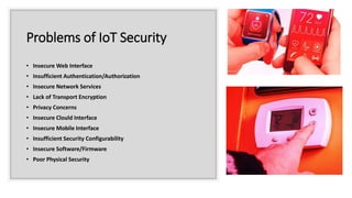 Problems of IoT Security
• Insecure Web Interface
• Insufficient Authentication/Authorization
• Insecure Network Services
• Lack of Transport Encryption
• Privacy Concerns
• Insecure Clould Interface
• Insecure Mobile Interface
• Insufficient Security Configurability
• Insecure Software/Firmware
• Poor Physical Security
 
