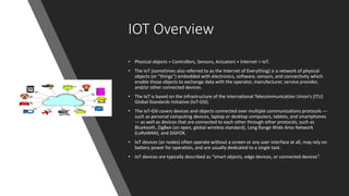 IOT Overview
• Physical objects + Controllers, Sensors, Actuators + Internet = IoT.
• The IoT (sometimes also referred to as the Internet of Everything) is a network of physical
objects (or “things”) embedded with electronics, software, sensors, and connectivity which
enable those objects to exchange data with the operator, manufacturer, service provider,
and/or other connected devices.
• The IoT is based on the infrastructure of the International Telecommunication Union’s (ITU)
Global Standards Initiative (IoT‐GSI).
• The IoT‐GSI covers devices and objects connected over multiple communications protocols —
such as personal computing devices, laptop or desktop computers, tablets, and smartphones
— as well as devices that are connected to each other through other protocols, such as
Bluetooth, ZigBee (an open, global wireless standard), Long Range Wide Area Network
(LoRaWAN), and SIGFOX.
• IoT devices (or nodes) often operate without a screen or any user interface at all, may rely on
battery power for operation, and are usually dedicated to a single task.
• IoT devices are typically described as “smart objects, edge devices, or connected devices”.
 