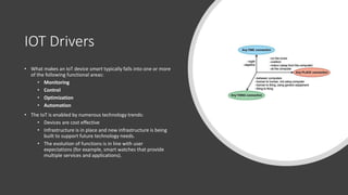 IOT Drivers
• What makes an IoT device smart typically falls into one or more
of the following functional areas:
• Monitoring
• Control
• Optimization
• Automation
• The IoT is enabled by numerous technology trends:
• Devices are cost effective
• Infrastructure is in place and new infrastructure is being
built to support future technology needs.
• The evolution of functions is in line with user
expectations (for example, smart watches that provide
multiple services and applications).
 