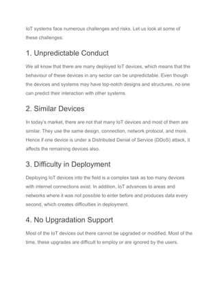 IoT systems face numerous challenges and risks. Let us look at some of
these challenges:
1. Unpredictable Conduct
We all know that there are many deployed IoT devices, which means that the
behaviour of these devices in any sector can be unpredictable. Even though
the devices and systems may have top-notch designs and structures, no one
can predict their interaction with other systems.
2. Similar Devices
In today’s market, there are not that many IoT devices and most of them are
similar. They use the same design, connection, network protocol, and more.
Hence if one device is under a Distributed Denial of Service (DDoS) attack, it
affects the remaining devices also.
3. Difficulty in Deployment
Deploying IoT devices into the field is a complex task as too many devices
with internet connections exist. In addition, IoT advances to areas and
networks where it was not possible to enter before and produces data every
second, which creates difficulties in deployment.
4. No Upgradation Support
Most of the IoT devices out there cannot be upgraded or modified. Most of the
time, these upgrades are difficult to employ or are ignored by the users.
 
