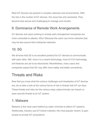 Most IoT devices are present in complex networks and environments. With
the rise in the number of IoT devices, this issue has only worsened. They
become less secure and challenging to manage and monitor.
9. Dominance of Remote Work Arrangements
IoT devices and users working in remote work arrangement companies are
more vulnerable to attacks. Why? Because the users use home networks that
may be less secure than enterprise networks.
10. 5G
We all know that 5G is an excellent protocol for IoT devices to communicate
with each other. Still, since it is a recent technology, most of 5 G’s technology
and features are yet to be discovered. Nevertheless, many users and
companies expect that 5G may offer more safety and better connectivity.
Threats and Risks
Now that you know what the various challenges and drawbacks of IoT devices
are, let us take a look at the various forms of risk or threats that IoT can face.
These threats and risks are the various ways cybercriminals can breach or
pose security threats to an IoT system.
1. Malware
Malware is the most used method by cyber criminals to attack IoT systems.
Additionally, hackers use IoT botnet malware, the most popular variant, to gain
access to private IoT ecosystems.
 