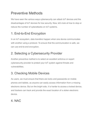 Preventive Methods
We have seen the various ways cybersecurity can attack IoT devices and the
disadvantages of IoT devices for low security. Now, let’s look at how to stop or
reduce the number of cyberattacks on IoT systems.
1. End-to-End Encryption
In an IoT ecosystem, data transfers happen when one device communicates
with another using a protocol. To ensure that the communication is safe, we
can use end-to-end encryption.
2. Selecting a Cybersecurity Provider
Another preventive method is to select an excellent antivirus or expert
cybersecurity provider to protect your IoT system against threats and
vulnerabilities.
3. Checking Mobile Devices
As users, we must ensure that there are locks and passwords on mobile
phones and tablets, as anyone can easily access information from a missing
electronic device. But on the bright side, it is harder to access a locked device,
and trackers can track and provide the exact location of a stolen electronic
device.
4. NAC
 