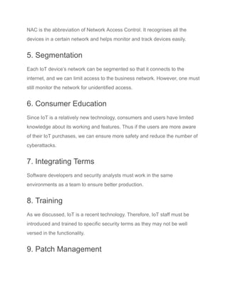 NAC is the abbreviation of Network Access Control. It recognises all the
devices in a certain network and helps monitor and track devices easily.
5. Segmentation
Each IoT device’s network can be segmented so that it connects to the
internet, and we can limit access to the business network. However, one must
still monitor the network for unidentified access.
6. Consumer Education
Since IoT is a relatively new technology, consumers and users have limited
knowledge about its working and features. Thus if the users are more aware
of their IoT purchases, we can ensure more safety and reduce the number of
cyberattacks.
7. Integrating Terms
Software developers and security analysts must work in the same
environments as a team to ensure better production.
8. Training
As we discussed, IoT is a recent technology. Therefore, IoT staff must be
introduced and trained to specific security terms as they may not be well
versed in the functionality.
9. Patch Management
 