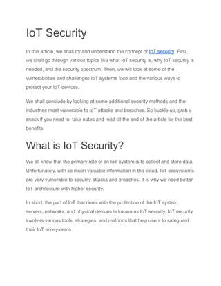IoT Security
In this article, we shall try and understand the concept of IoT security. First,
we shall go through various topics like what IoT security is, why IoT security is
needed, and the security spectrum. Then, we will look at some of the
vulnerabilities and challenges IoT systems face and the various ways to
protect your IoT devices.
We shall conclude by looking at some additional security methods and the
industries most vulnerable to IoT attacks and breaches. So buckle up, grab a
snack if you need to, take notes and read till the end of the article for the best
benefits.
What is IoT Security?
We all know that the primary role of an IoT system is to collect and store data.
Unfortunately, with so much valuable information in the cloud, IoT ecosystems
are very vulnerable to security attacks and breaches. It is why we need better
IoT architecture with higher security.
In short, the part of IoT that deals with the protection of the IoT system,
servers, networks, and physical devices is known as IoT security. IoT security
involves various tools, strategies, and methods that help users to safeguard
their IoT ecosystems.
 