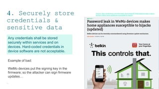 4. Securely store
credentials &
sensitive data
11
Any credentials shall be stored
securely within services and on
devices. Hard-coded credentials in
device software are not acceptable.
Example of bad:
WeMo devices put the signing key in the
firmware; so the attacker can sign firmware
updates…
Source: https://arstechnica.com/information-technology/2014/02/password-leak-in-wemo-
devices-makes-home-appliances-susceptible-to-hijacks/
 