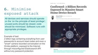 6. Minimise
exposed attack
surfaces
13
All devices and services should operate
on the ‘on the principle of least privilege’;
unused ports should be closed; code
should be minimized. Software runs with
appropriate privileges.
Example of bad:
2 billion logs containing everything from user
passwords to account reset codes and even a
"smart" camera recorded conversation on the
Orvibo platform, exposed to the Internet
through misconfigured Elasticsearch API
without any password protection.
Souurce:
https://www.forbes.com/sites/daveywinder/2019/07/02/confirmed-2-
billion-records-exposed-in-massive-smart-home-device-breach
 