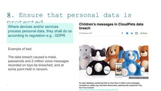 8. Ensure that personal data is
protected
15
Where devices and/or services
process personal data, they shall do so
according to regulation e.g., GDPR
Example of bad:
The data breach caused e-mails,
passwords and 2 million voice messages
recorded on toys be breached, and at
some point held in ransom.
Source: https://www.bbc.co.uk/news/technology-39115001
 