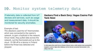 10. Monitor system telemetry data
17
If telemetry data is collected from IoT
devises and services, such as usage
and measurement data, it should be
monitored for security anomalies.
Example of bad:
The attackers used the IoT thermometer,
which was connected to the casino’s
network, to gain a foothold in the network.
Once inside, they pulled data across the
network, out the thermostat and up to the
cloud. 10 GB off to a device in Finland
before the threat was detected and
stopped.
https://digit.fyi/iot-thermometer-fish-tank-hack/
 