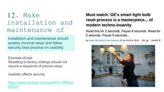 12. Make
installation and
maintenance of
devices easy
19
Installation and maintenance should
employ minimal steps and follow
security best practice on usability.
Example of bad:
Resetting to factory settings should not
require a sequence of precise steps
Usability affects security
https://www.youtube.com/watch?v=1BB6wj
6RyKo
 