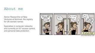 About me
Senior Researcher at New
Ventures at Nominet, the registry
for UK domain names
Specialise in computer networks
and currently on IoT access control,
and personal data protection.
 