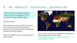 1. No default universal passwords
All IoT device passwords shall be
unique and not resettable to any
universal factory default value.
NOMINET IOT PRIVACY
8
Example of bad:
Mirai botnet launched a brute force attack,
trying commonly used administrative
passwords on IoT devices like surveillance
cameras, and DVR players.
Took over 600K devices = Unprecedented
DDoS power
Source: Cisco. Data from a honeypot, showing devices
are distributed all around the world.
https://umbrella.cisco.com/blog/2017/01/05/future-
assaulting-internet-mirai/
 