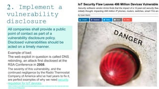 2. Implement a
vulnerability
disclosure
policy
9
All companies shall provide a public
point of contact as part of a
vulnerability disclosure policy.
Disclosed vulnerabilities should be
acted on a timely manner.
9
Example of bad:
The web exploit in question is called DNS
rebinding, an attack first disclosed at the
RSA Conference in 2008.
The severity of this vulnerability, and the
continued negligence by the Radio Thermostat
Company of America who’ve had years to fix it,
are perfect examples of why we need security
regulation for IoT devices.
https://medium.com/@brannondorsey/attacking-private-networks-from-the-internet-with-dns-
rebinding-ea7098a2d325
 