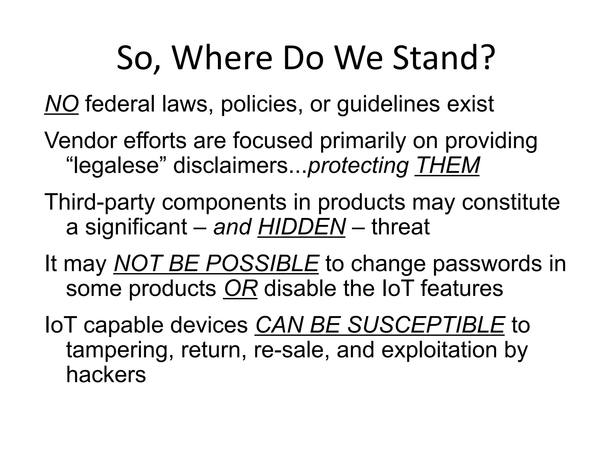 So, Where Do We Stand?
NO federal laws, policies, or guidelines exist
Vendor efforts are focused primarily on providing
“legalese” disclaimers...protecting THEM
Third-party components in products may constitute
a significant – and HIDDEN – threat
It may NOT BE POSSIBLE to change passwords in
some products OR disable the IoT features
IoT capable devices CAN BE SUSCEPTIBLE to
tampering, return, re-sale, and exploitation by
hackers
 