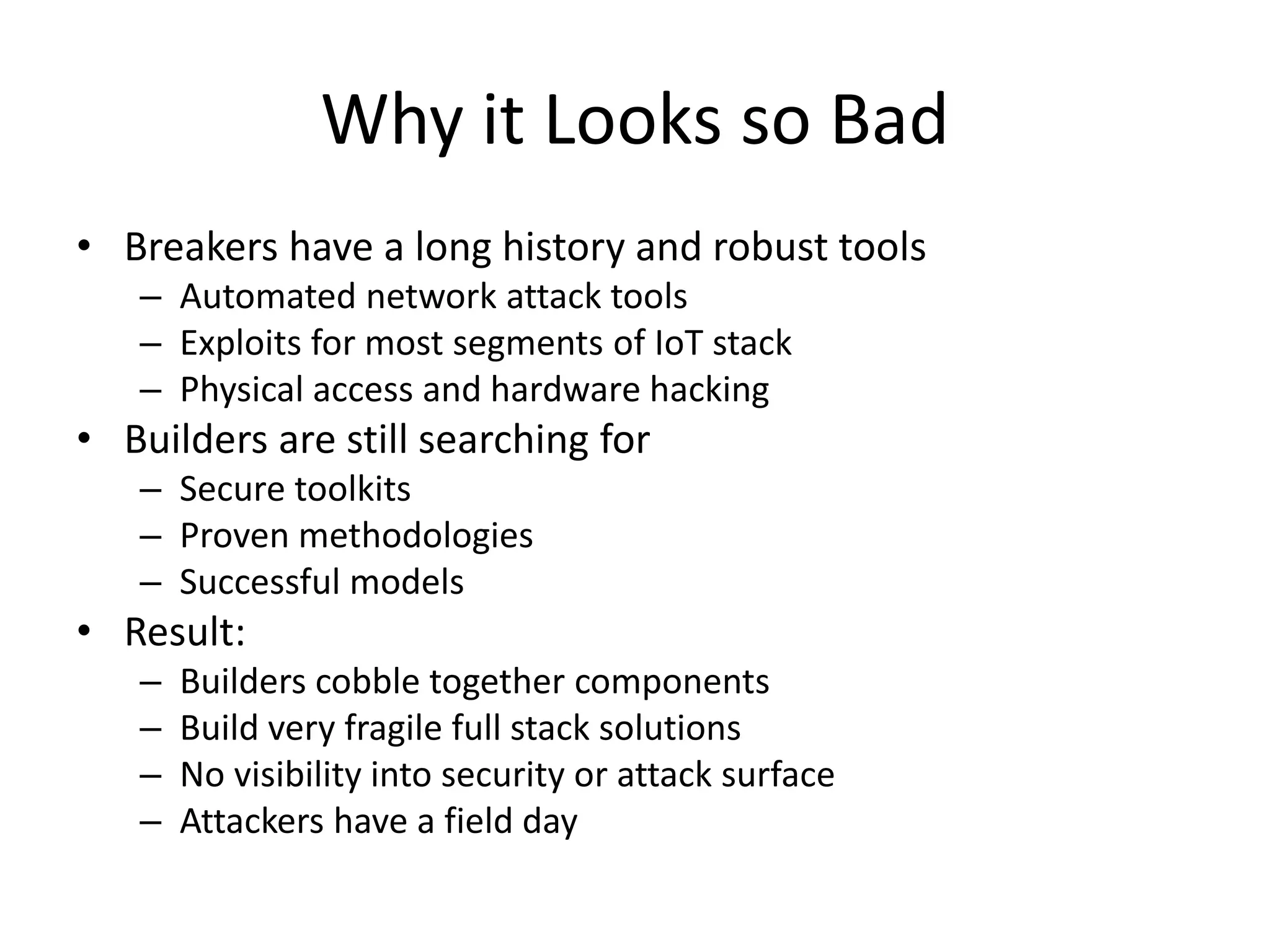 Why it Looks so Bad
• Breakers have a long history and robust tools
– Automated network attack tools
– Exploits for most segments of IoT stack
– Physical access and hardware hacking
• Builders are still searching for
– Secure toolkits
– Proven methodologies
– Successful models
• Result:
– Builders cobble together components
– Build very fragile full stack solutions
– No visibility into security or attack surface
– Attackers have a field day
 