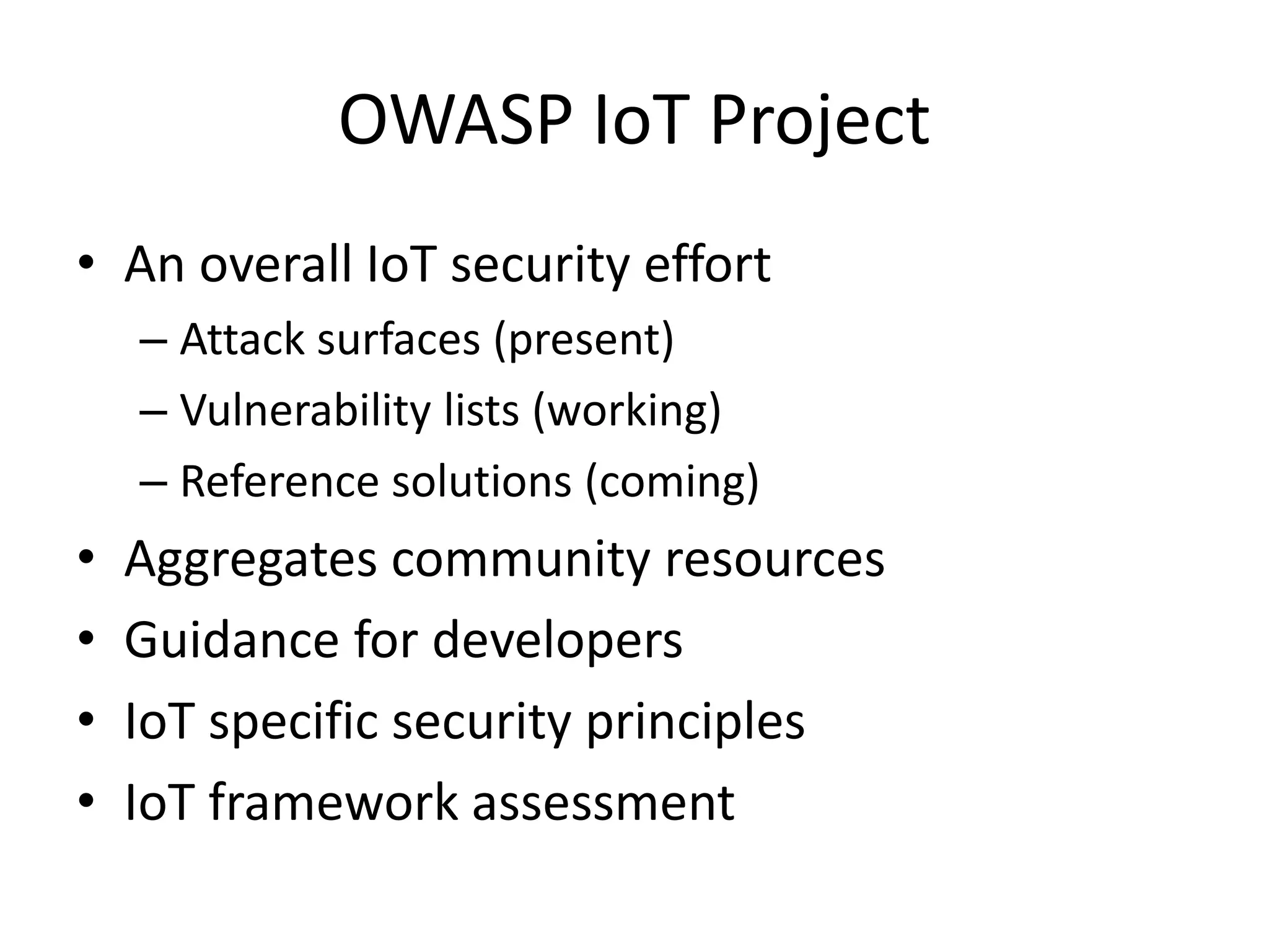 OWASP IoT Project
• An overall IoT security effort
– Attack surfaces (present)
– Vulnerability lists (working)
– Reference solutions (coming)
• Aggregates community resources
• Guidance for developers
• IoT specific security principles
• IoT framework assessment
 