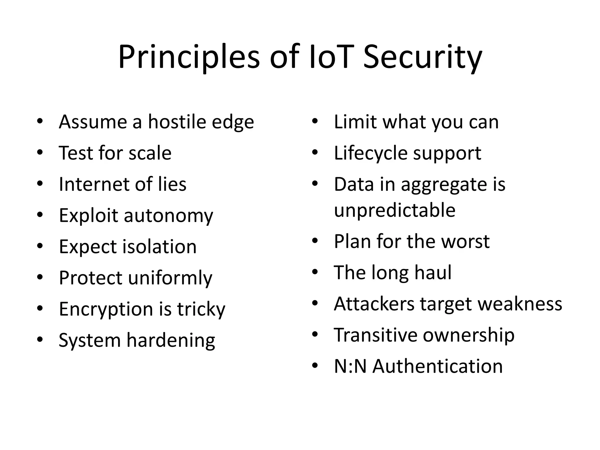 Principles of IoT Security
• Assume a hostile edge
• Test for scale
• Internet of lies
• Exploit autonomy
• Expect isolation
• Protect uniformly
• Encryption is tricky
• System hardening
• Limit what you can
• Lifecycle support
• Data in aggregate is
unpredictable
• Plan for the worst
• The long haul
• Attackers target weakness
• Transitive ownership
• N:N Authentication
 